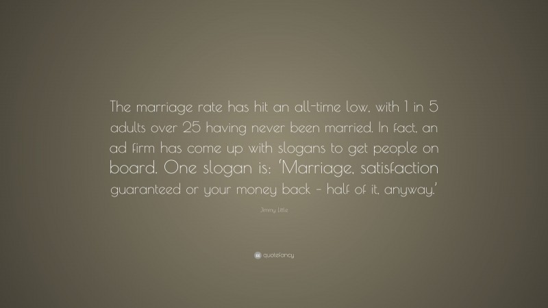 Jimmy Little Quote: “The marriage rate has hit an all-time low, with 1 in 5 adults over 25 having never been married. In fact, an ad firm has come up with slogans to get people on board. One slogan is: ‘Marriage, satisfaction guaranteed or your money back – half of it, anyway.’”
