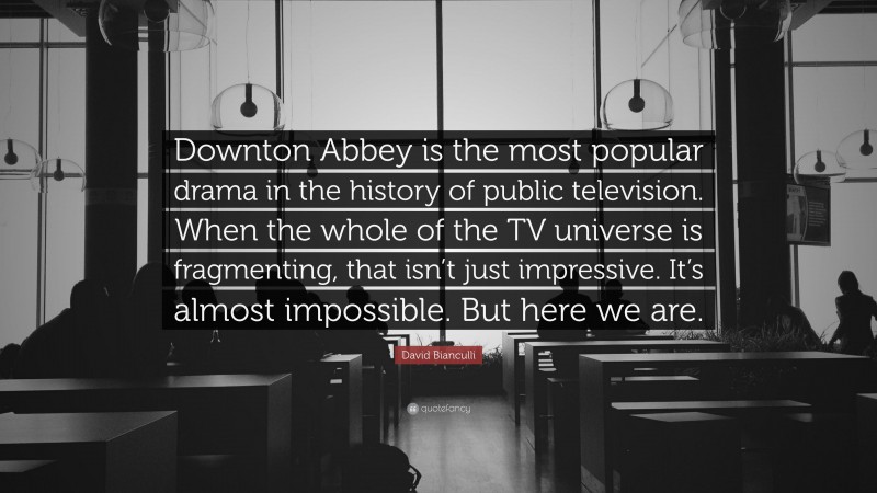 David Bianculli Quote: “Downton Abbey is the most popular drama in the history of public television. When the whole of the TV universe is fragmenting, that isn’t just impressive. It’s almost impossible. But here we are.”