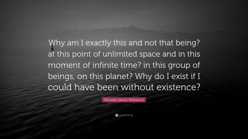 Stanislaw Ignacy Witkiewicz Quote: “Why am I exactly this and not that being? at this point of unlimited space and in this moment of infinite time? in this group of beings, on this planet? Why do I exist if I could have been without existence?”