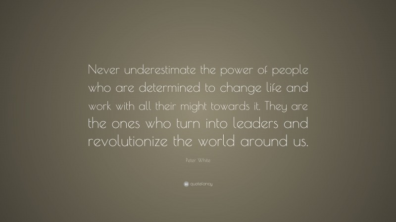 Peter White Quote: “Never underestimate the power of people who are determined to change life and work with all their might towards it. They are the ones who turn into leaders and revolutionize the world around us.”