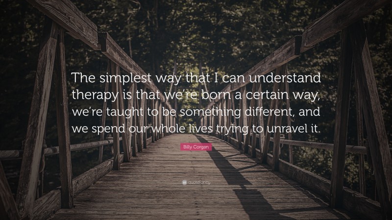 Billy Corgan Quote: “The simplest way that I can understand therapy is that we’re born a certain way, we’re taught to be something different, and we spend our whole lives trying to unravel it.”