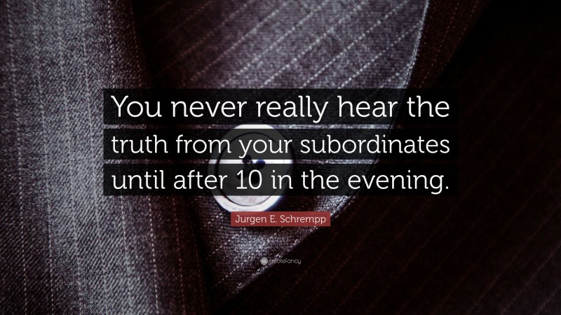 Jurgen E. Schrempp Quote: “You never really hear the truth from your subordinates until after 10 in the evening.”