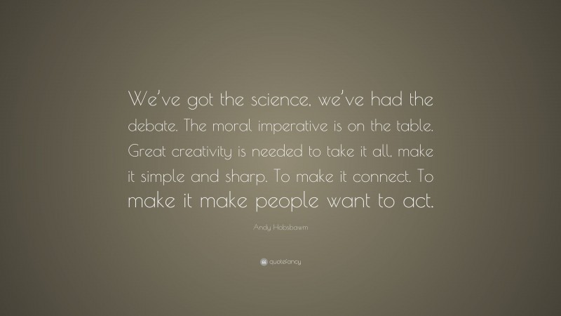 Andy Hobsbawm Quote: “We’ve got the science, we’ve had the debate. The moral imperative is on the table. Great creativity is needed to take it all, make it simple and sharp. To make it connect. To make it make people want to act.”