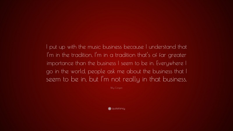 Billy Corgan Quote: “I put up with the music business because I understand that I’m in the tradition, I’m in a tradition that’s of far greater importance than the business I seem to be in. Everywhere I go in the world, people ask me about the business that I seem to be in, but I’m not really in that business.”