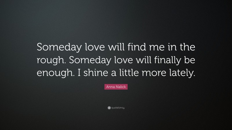 Anna Nalick Quote: “Someday love will find me in the rough. Someday love will finally be enough. I shine a little more lately.”