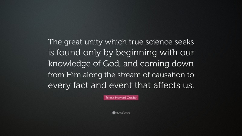 Ernest Howard Crosby Quote: “The great unity which true science seeks is found only by beginning with our knowledge of God, and coming down from Him along the stream of causation to every fact and event that affects us.”
