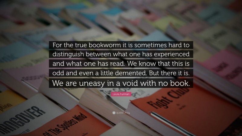 Laura Furman Quote: “For the true bookworm it is sometimes hard to distinguish between what one has experienced and what one has read. We know that this is odd and even a little demented. But there it is. We are uneasy in a void with no book.”