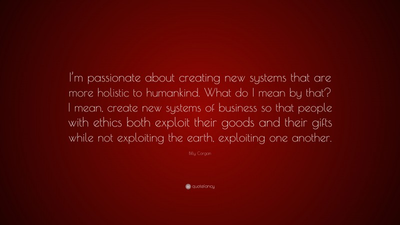 Billy Corgan Quote: “I’m passionate about creating new systems that are more holistic to humankind. What do I mean by that? I mean, create new systems of business so that people with ethics both exploit their goods and their gifts while not exploiting the earth, exploiting one another.”