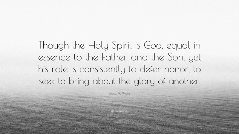Bruce A. Ware Quote: “Though the Holy Spirit is God, equal in essence to the Father and the Son, yet his role is consistently to defer honor, to seek to bring about the glory of another.”