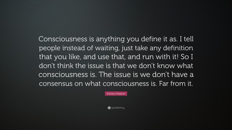 Stanley Krippner Quote: “Consciousness is anything you define it as. I tell people instead of waiting, just take any definition that you like, and use that, and run with it! So I don’t think the issue is that we don’t know what consciousness is. The issue is we don’t have a consensus on what consciousness is. Far from it.”