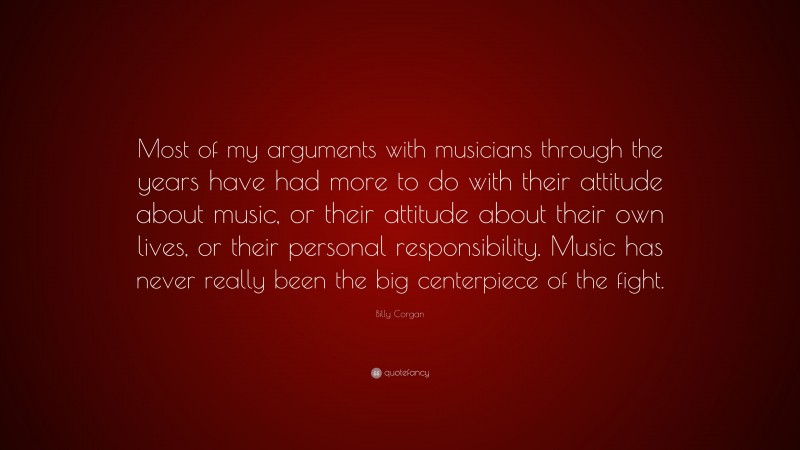 Billy Corgan Quote: “Most of my arguments with musicians through the years have had more to do with their attitude about music, or their attitude about their own lives, or their personal responsibility. Music has never really been the big centerpiece of the fight.”