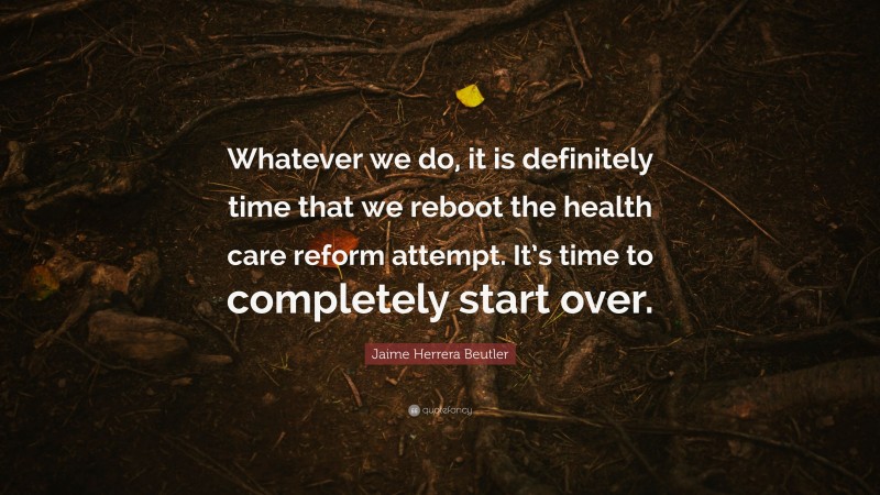 Jaime Herrera Beutler Quote: “Whatever we do, it is definitely time that we reboot the health care reform attempt. It’s time to completely start over.”