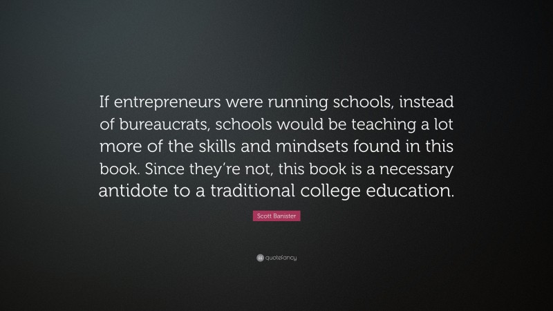 Scott Banister Quote: “If entrepreneurs were running schools, instead of bureaucrats, schools would be teaching a lot more of the skills and mindsets found in this book. Since they’re not, this book is a necessary antidote to a traditional college education.”