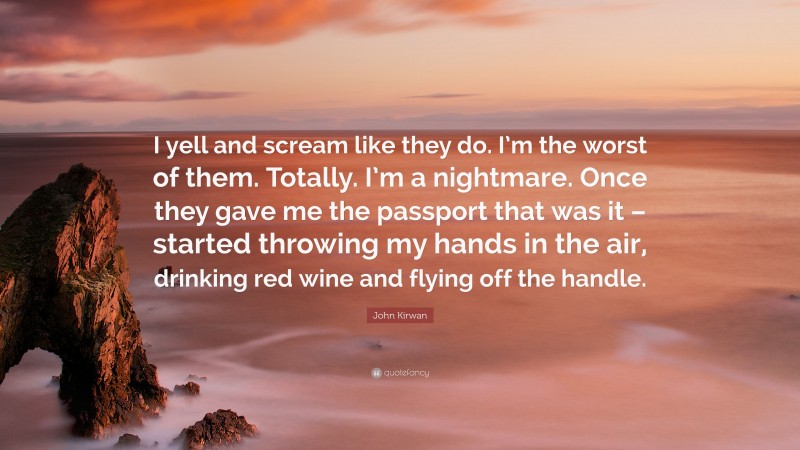 John Kirwan Quote: “I yell and scream like they do. I’m the worst of them. Totally. I’m a nightmare. Once they gave me the passport that was it – started throwing my hands in the air, drinking red wine and flying off the handle.”