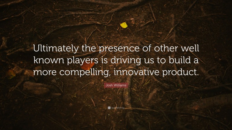 Josh Williams Quote: “Ultimately the presence of other well known players is driving us to build a more compelling, innovative product.”