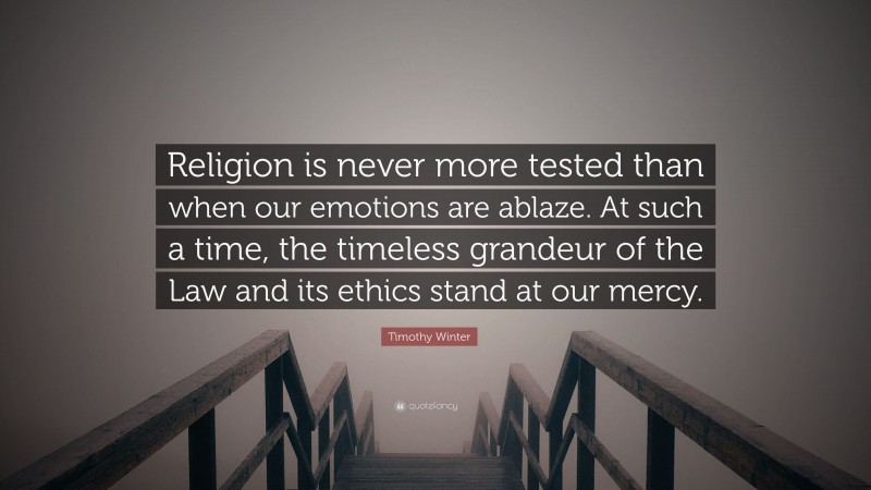 Timothy Winter Quote: “Religion is never more tested than when our emotions are ablaze. At such a time, the timeless grandeur of the Law and its ethics stand at our mercy.”