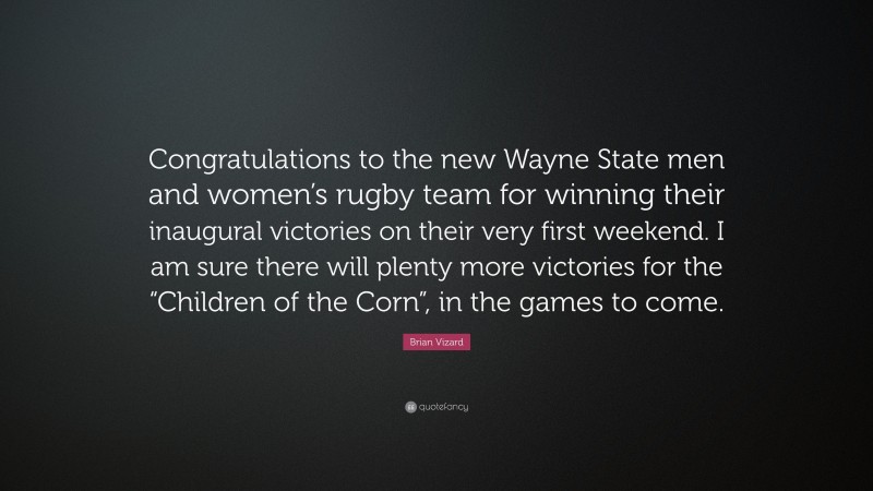 Brian Vizard Quote: “Congratulations to the new Wayne State men and women’s rugby team for winning their inaugural victories on their very first weekend. I am sure there will plenty more victories for the “Children of the Corn”, in the games to come.”