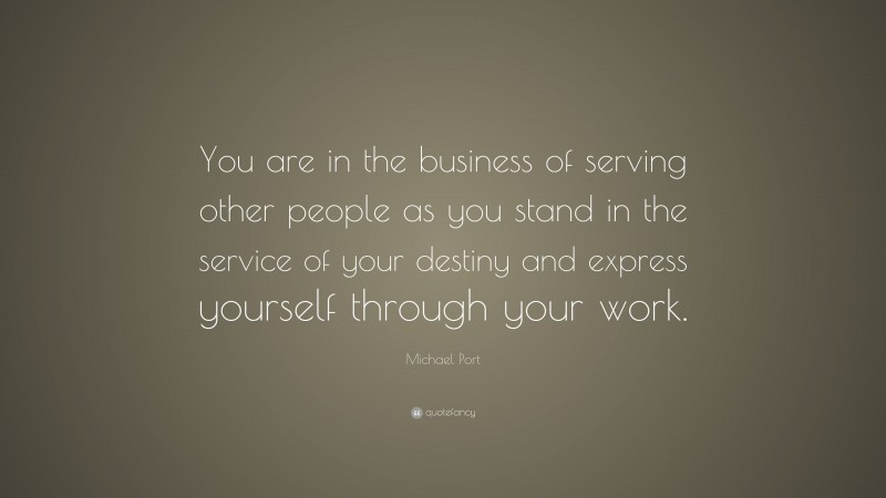 Michael Port Quote: “You are in the business of serving other people as you stand in the service of your destiny and express yourself through your work.”