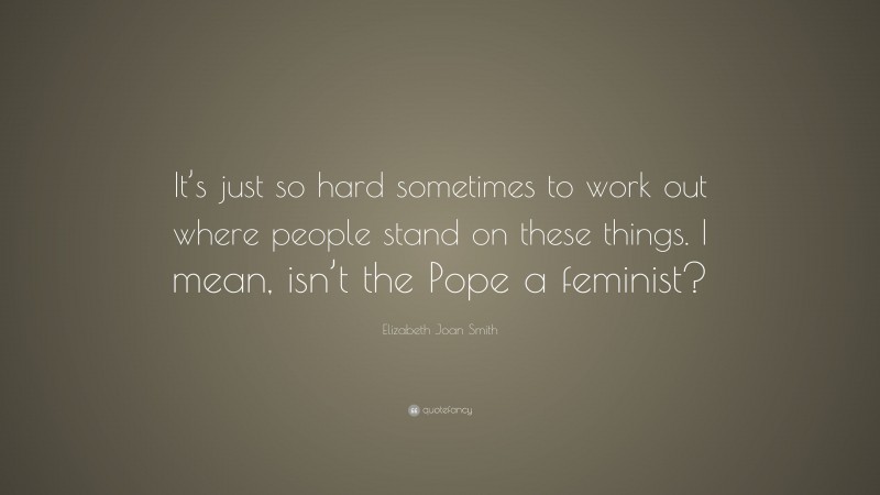 Elizabeth Joan Smith Quote: “It’s just so hard sometimes to work out where people stand on these things. I mean, isn’t the Pope a feminist?”
