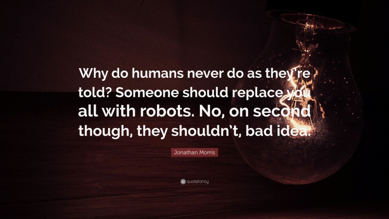 Jonathan Morris Quote: “Why do humans never do as they’re told? Someone should replace you all with robots. No, on second though, they shouldn’t, bad idea.”
