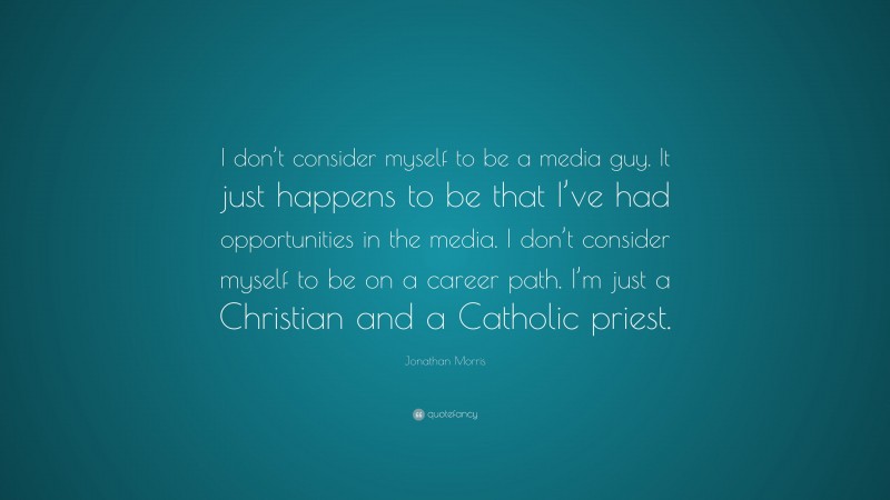 Jonathan Morris Quote: “I don’t consider myself to be a media guy. It just happens to be that I’ve had opportunities in the media. I don’t consider myself to be on a career path. I’m just a Christian and a Catholic priest.”