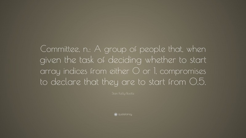 Stan Kelly-Bootle Quote: “Committee, n.: A group of people that, when given the task of deciding whether to start array indices from either 0 or 1, compromises to declare that they are to start from 0.5.”