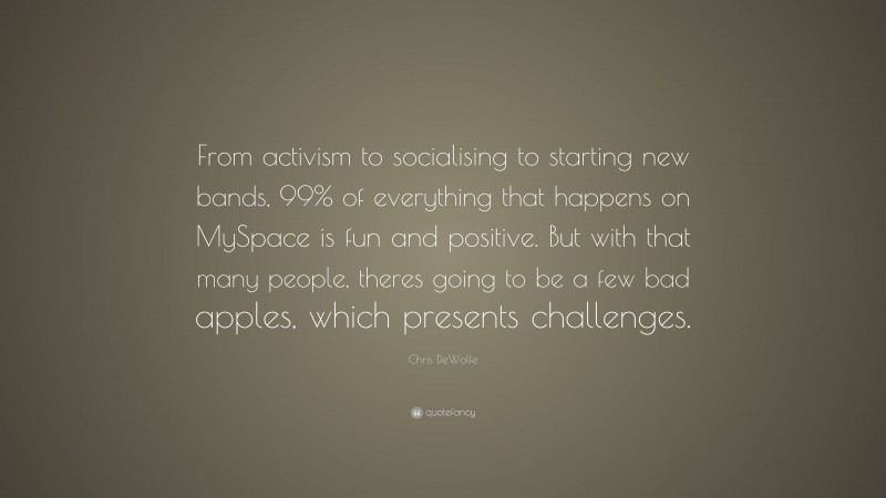 Chris DeWolfe Quote: “From activism to socialising to starting new bands, 99% of everything that happens on MySpace is fun and positive. But with that many people, theres going to be a few bad apples, which presents challenges.”