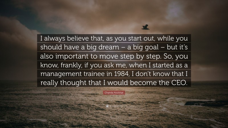 Chanda Kochhar Quote: “I always believe that, as you start out, while you should have a big dream – a big goal – but it’s also important to move step by step. So, you know, frankly, if you ask me, when I started as a management trainee in 1984, I don’t know that I really thought that I would become the CEO.”