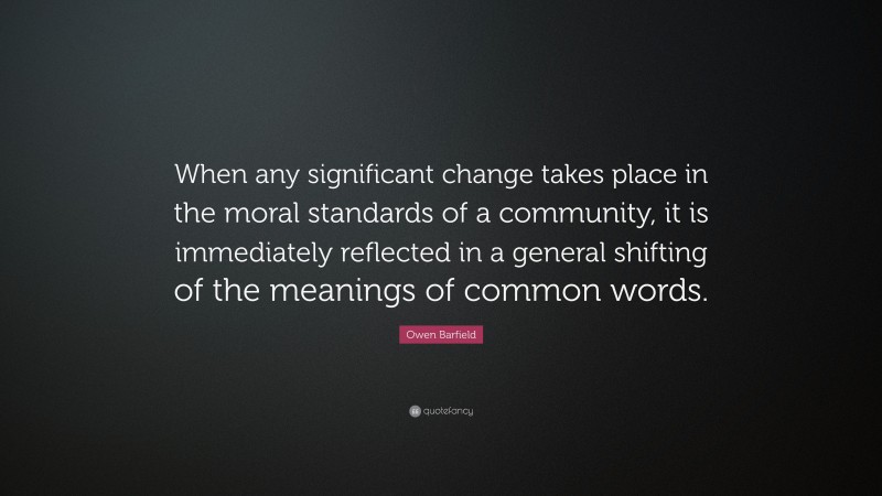 Owen Barfield Quote: “When any significant change takes place in the moral standards of a community, it is immediately reflected in a general shifting of the meanings of common words.”