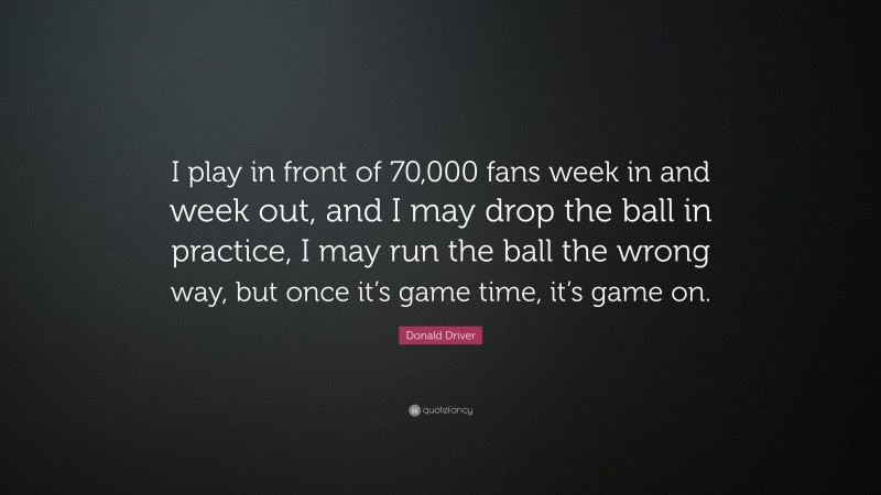 Donald Driver Quote: “I play in front of 70,000 fans week in and week out, and I may drop the ball in practice, I may run the ball the wrong way, but once it’s game time, it’s game on.”