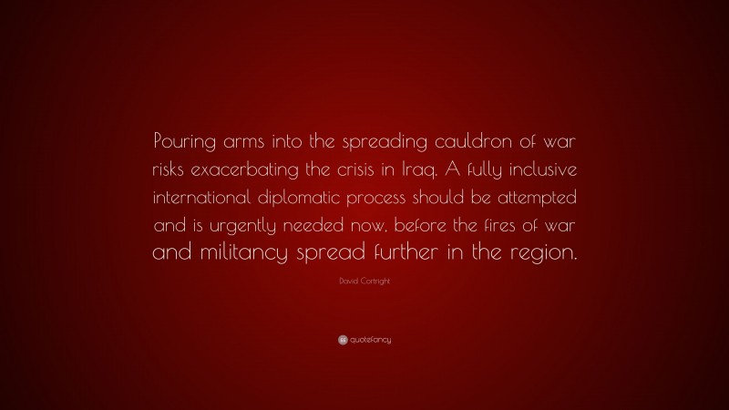 David Cortright Quote: “Pouring arms into the spreading cauldron of war risks exacerbating the crisis in Iraq. A fully inclusive international diplomatic process should be attempted and is urgently needed now, before the fires of war and militancy spread further in the region.”