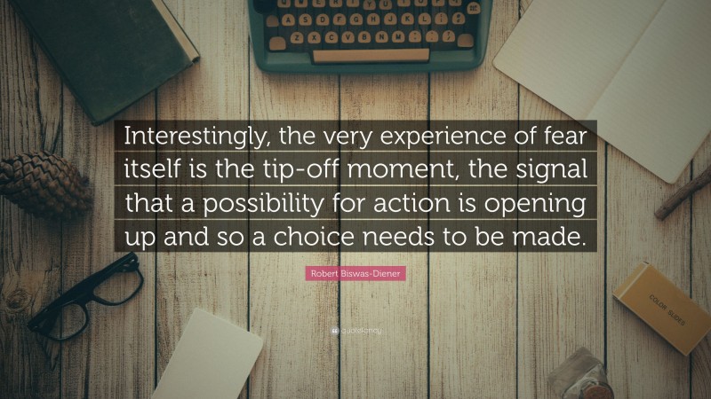 Robert Biswas-Diener Quote: “Interestingly, the very experience of fear itself is the tip-off moment, the signal that a possibility for action is opening up and so a choice needs to be made.”