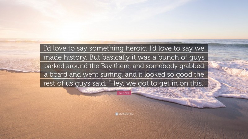 Greg Noll Quote: “I’d love to say something heroic. I’d love to say we made history. But basically it was a bunch of guys parked around the Bay there, and somebody grabbed a board and went surfing, and it looked so good the rest of us guys said, ‘Hey, we got to get in on this.’”