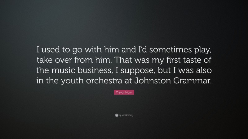 Trevor Horn Quote: “I used to go with him and I’d sometimes play, take over from him. That was my first taste of the music business, I suppose, but I was also in the youth orchestra at Johnston Grammar.”