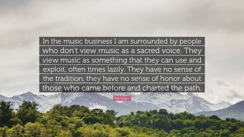 Billy Corgan Quote: “In the music business I am surrounded by people who don’t view music as a sacred voice. They view music as something that they can use and exploit, often times lazily. They have no sense of the tradition, they have no sense of honor about those who came before and charted the path.”