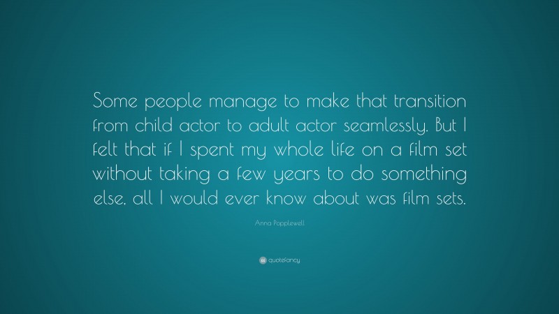 Anna Popplewell Quote: “Some people manage to make that transition from child actor to adult actor seamlessly. But I felt that if I spent my whole life on a film set without taking a few years to do something else, all I would ever know about was film sets.”