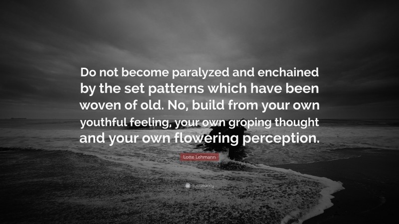 Lotte Lehmann Quote: “Do not become paralyzed and enchained by the set patterns which have been woven of old. No, build from your own youthful feeling, your own groping thought and your own flowering perception.”