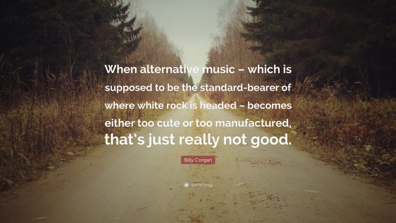 Billy Corgan Quote: “When alternative music – which is supposed to be the standard-bearer of where white rock is headed – becomes either too cute or too manufactured, that’s just really not good.”