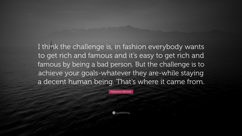 Katharine Hamnett Quote: “I think the challenge is, in fashion everybody wants to get rich and famous and it’s easy to get rich and famous by being a bad person. But the challenge is to achieve your goals-whatever they are-while staying a decent human being. That’s where it came from.”