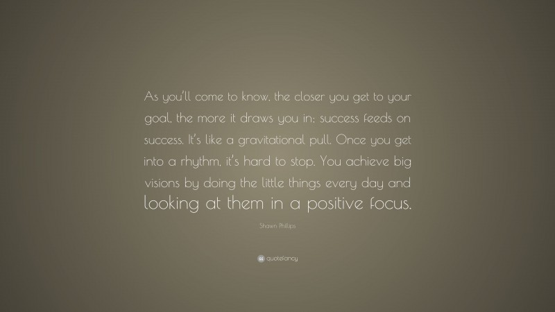 Shawn Phillips Quote: “As you’ll come to know, the closer you get to your goal, the more it draws you in; success feeds on success. It’s like a gravitational pull. Once you get into a rhythm, it’s hard to stop. You achieve big visions by doing the little things every day and looking at them in a positive focus.”