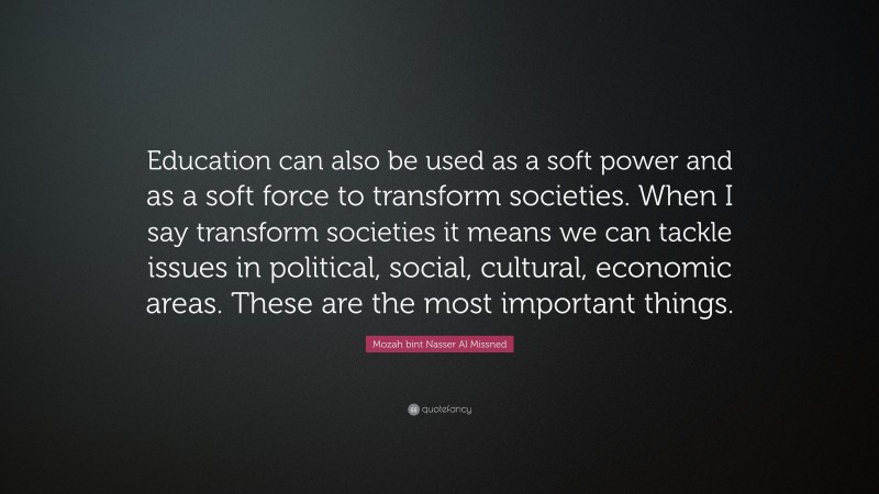 Mozah bint Nasser Al Missned Quote: “Education can also be used as a soft power and as a soft force to transform societies. When I say transform societies it means we can tackle issues in political, social, cultural, economic areas. These are the most important things.”