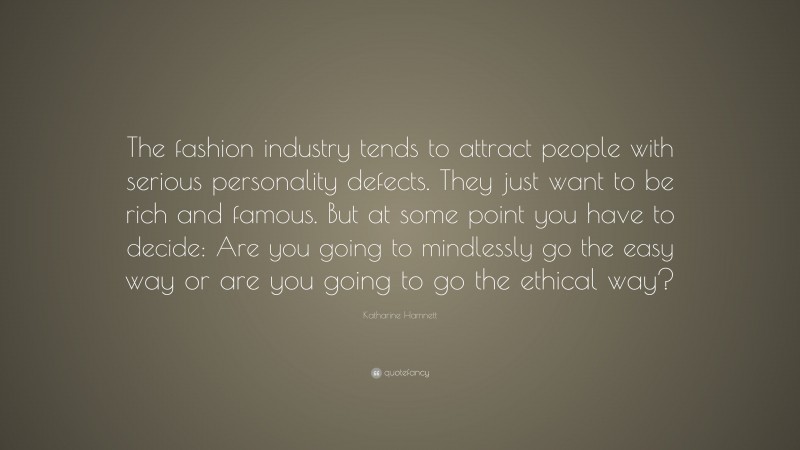 Katharine Hamnett Quote: “The fashion industry tends to attract people with serious personality defects. They just want to be rich and famous. But at some point you have to decide: Are you going to mindlessly go the easy way or are you going to go the ethical way?”