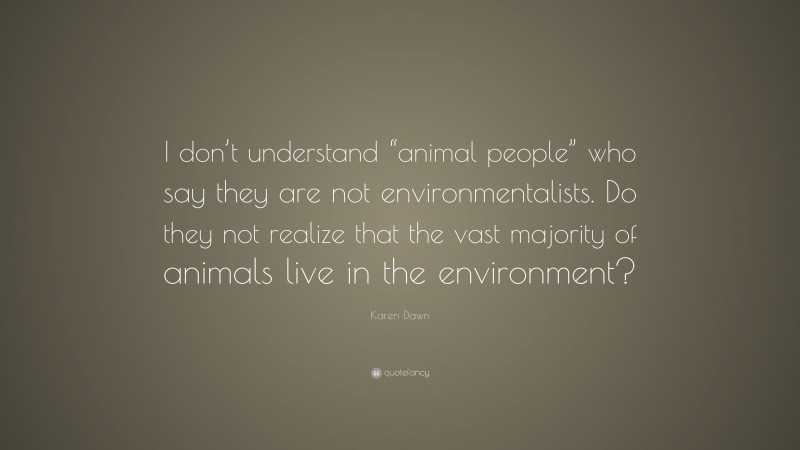 Karen Dawn Quote: “I don’t understand “animal people” who say they are not environmentalists. Do they not realize that the vast majority of animals live in the environment?”