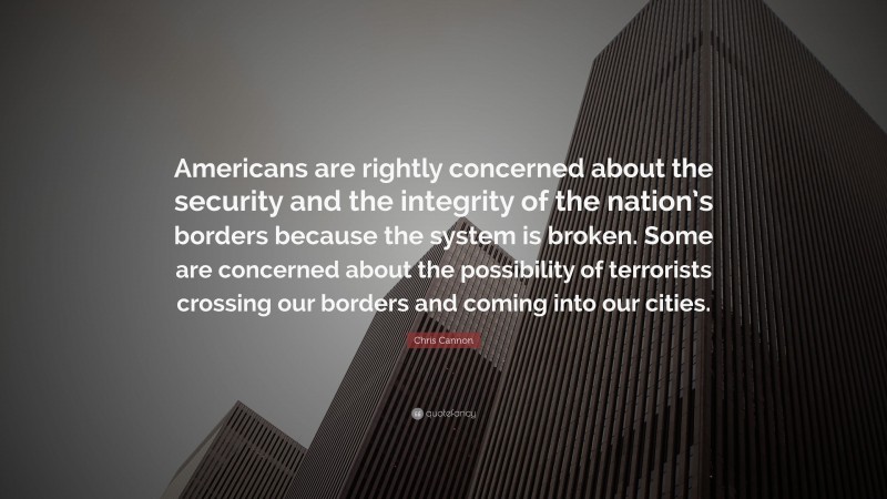 Chris Cannon Quote: “Americans are rightly concerned about the security and the integrity of the nation’s borders because the system is broken. Some are concerned about the possibility of terrorists crossing our borders and coming into our cities.”
