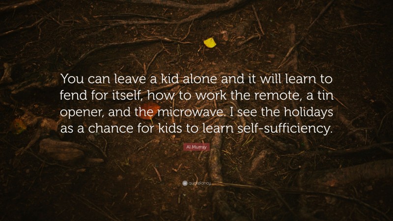 Al Murray Quote: “You can leave a kid alone and it will learn to fend for itself, how to work the remote, a tin opener, and the microwave. I see the holidays as a chance for kids to learn self-sufficiency.”