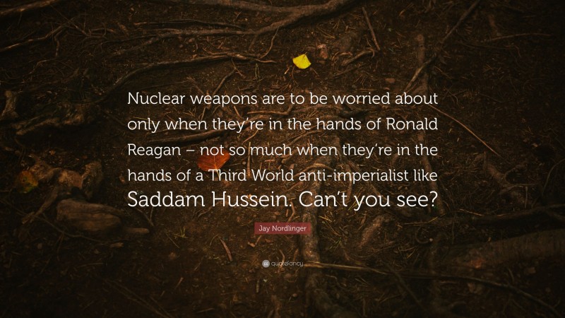 Jay Nordlinger Quote: “Nuclear weapons are to be worried about only when they’re in the hands of Ronald Reagan – not so much when they’re in the hands of a Third World anti-imperialist like Saddam Hussein. Can’t you see?”