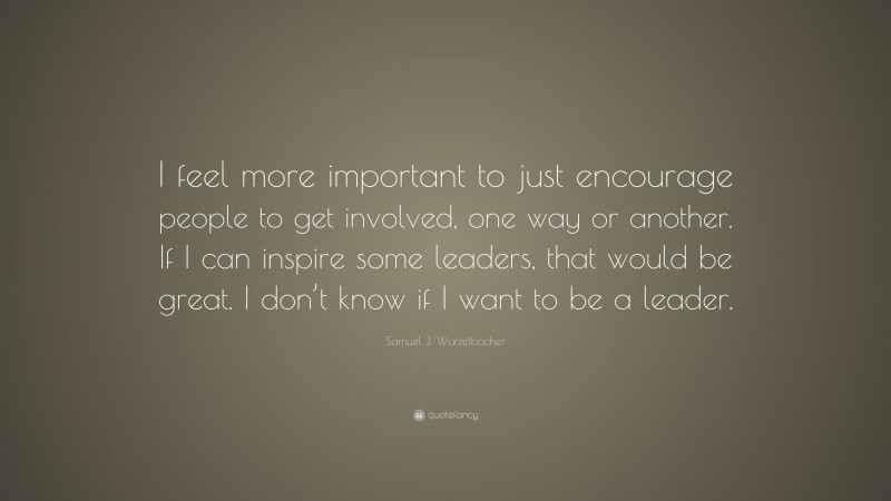 Samuel J. Wurzelbacher Quote: “I feel more important to just encourage people to get involved, one way or another. If I can inspire some leaders, that would be great. I don’t know if I want to be a leader.”