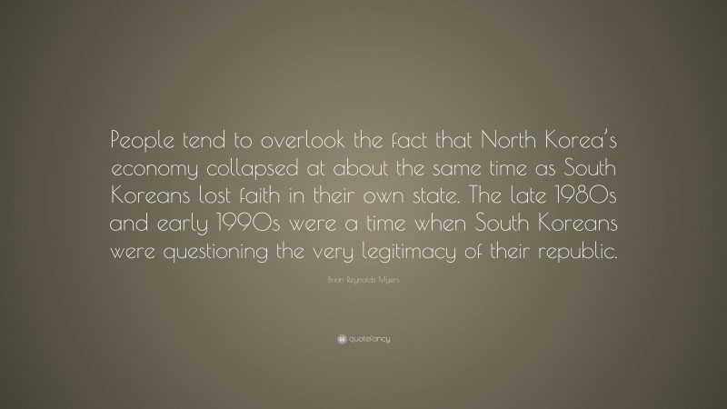 Brian Reynolds Myers Quote: “People tend to overlook the fact that North Korea’s economy collapsed at about the same time as South Koreans lost faith in their own state. The late 1980s and early 1990s were a time when South Koreans were questioning the very legitimacy of their republic.”