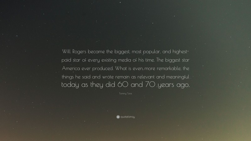 Tommy Tune Quote: “Will Rogers became the biggest, most popular, and highest-paid star of every existing media of his time. The biggest star America ever produced. What is even more remarkable, the things he said and wrote remain as relevant and meaningful today as they did 60 and 70 years ago.”