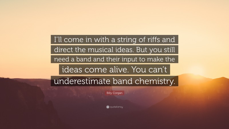 Billy Corgan Quote: “I’ll come in with a string of riffs and direct the musical ideas. But you still need a band and their input to make the ideas come alive. You can’t underestimate band chemistry.”